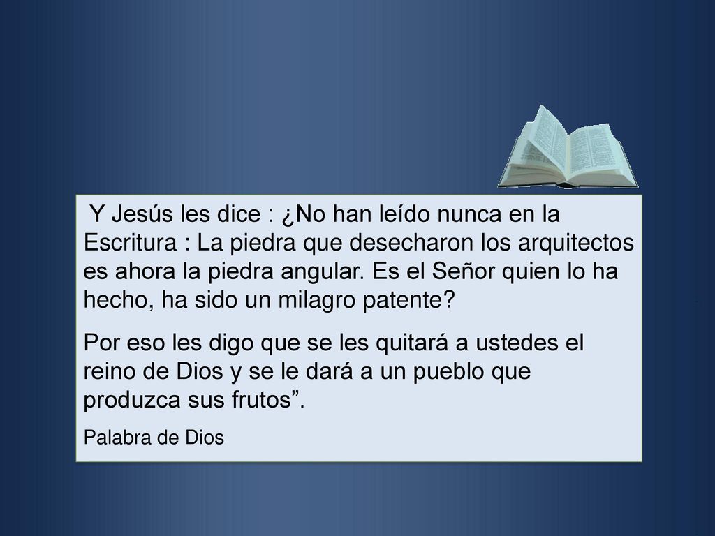 Y Jesús les dice : ¿No han leído nunca en la Escritura : La piedra que desecharon los arquitectos es ahora la piedra angular. Es el Señor quien lo ha hecho, ha sido un milagro patente