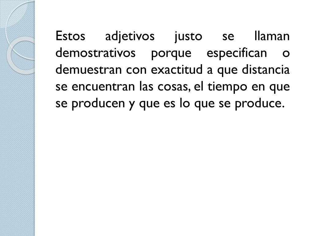 Estos adjetivos justo se llaman demostrativos porque especifican o demuestran con exactitud a que distancia se encuentran las cosas, el tiempo en que se producen y que es lo que se produce.