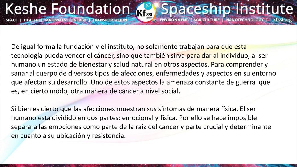 De igual forma la fundación y el instituto, no solamente trabajan para que esta tecnología pueda vencer el cáncer, sino que también sirva para dar al individuo, al ser humano un estado de bienestar y salud natural en otros aspectos. Para comprender y sanar al cuerpo de diversos tipos de afecciones, enfermedades y aspectos en su entorno que afectan su desarrollo. Uno de estos aspectos la amenaza constante de guerra que es, en cierto modo, otra manera de cáncer a nivel social.