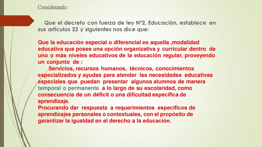 Considerando: Que el decreto con fuerza de ley Nº2, Educación, establece en sus artículos 22 y siguientes nos dice que: Que la educación especial o diferencial es aquella ,modalidad educativa que posee una opción organizativa y curricular dentro de uno o más niveles educativos de la educación regular, proveyendo un conjunto de : Servicios, recursos humanos, técnicos, conocimientos especializados y ayudas para atender las necesidades educativas especiales que puedan presentar algunos alumnos de manera temporal o permanente a lo largo de su escolaridad, como consecuencia de un déficit o una dificultad específica de aprendizaje.