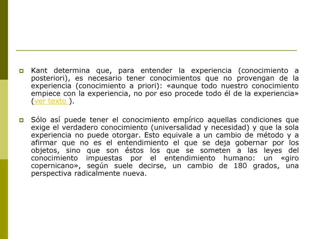 Kant determina que, para entender la experiencia (conocimiento a posteriori), es necesario tener conocimientos que no provengan de la experiencia (conocimiento a priori): «aunque todo nuestro conocimiento empiece con la experiencia, no por eso procede todo él de la experiencia» (ver texto ).