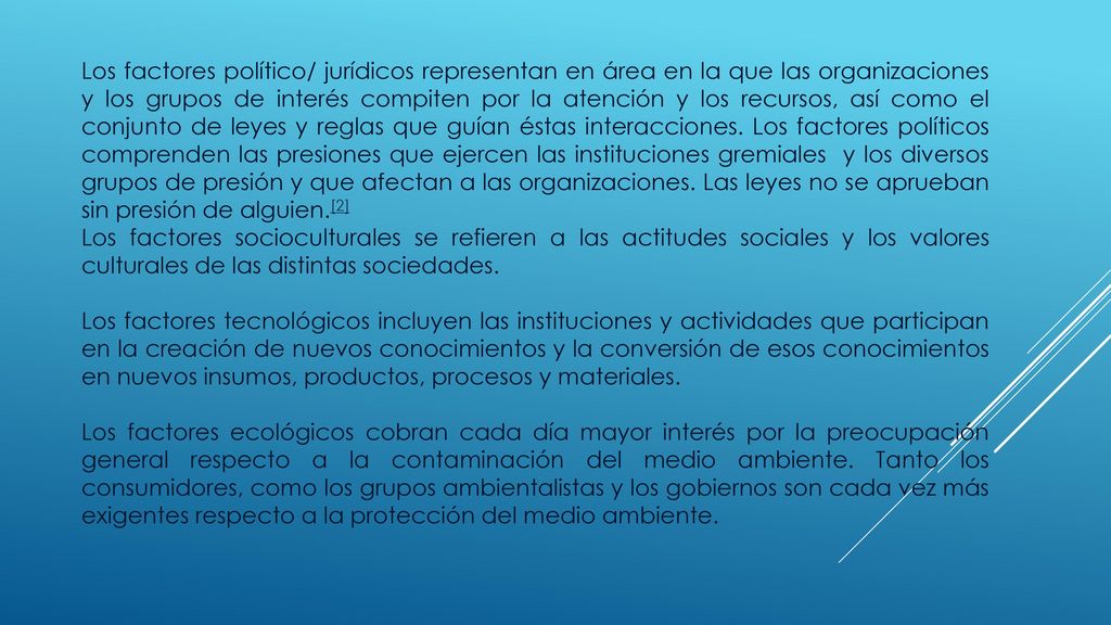 Los factores político/ jurídicos representan en área en la que las organizaciones y los grupos de interés compiten por la atención y los recursos, así como el conjunto de leyes y reglas que guían éstas interacciones. Los factores políticos comprenden las presiones que ejercen las instituciones gremiales y los diversos grupos de presión y que afectan a las organizaciones. Las leyes no se aprueban sin presión de alguien.[2]