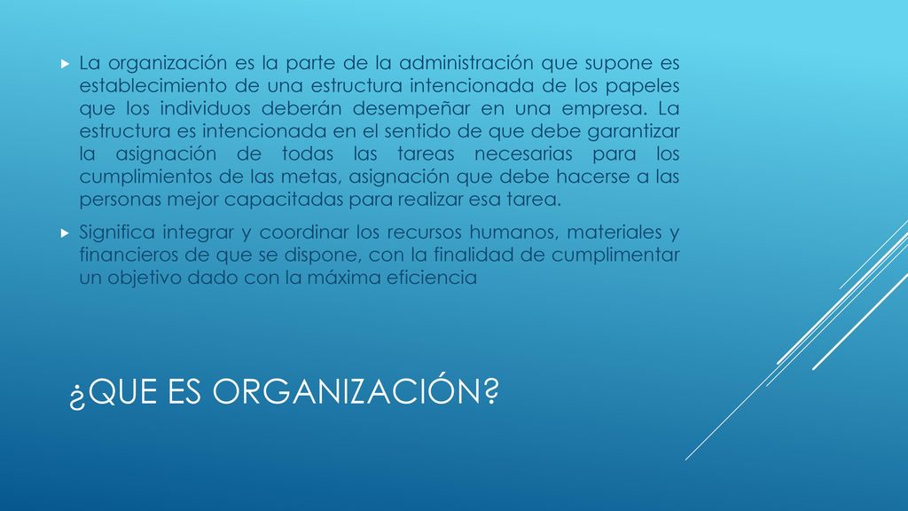 La organización es la parte de la administración que supone es establecimiento de una estructura intencionada de los papeles que los individuos deberán desempeñar en una empresa. La estructura es intencionada en el sentido de que debe garantizar la asignación de todas las tareas necesarias para los cumplimientos de las metas, asignación que debe hacerse a las personas mejor capacitadas para realizar esa tarea.