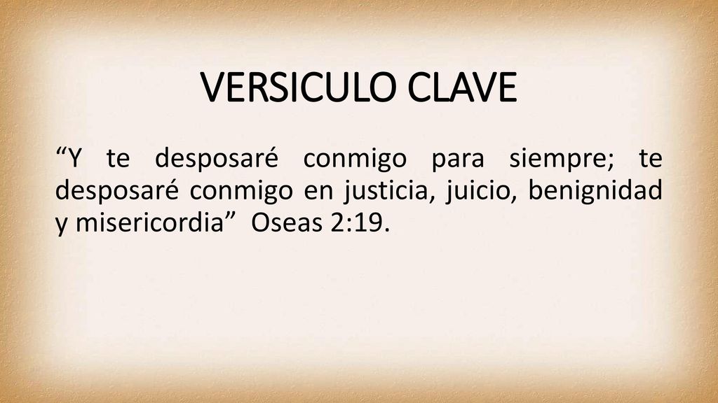 VERSICULO CLAVE Y te desposaré conmigo para siempre; te desposaré conmigo en justicia, juicio, benignidad y misericordia Oseas 2:19.