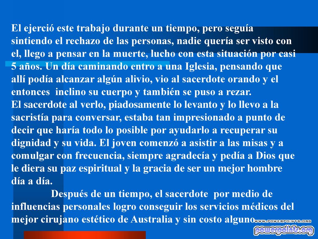 El ejerció este trabajo durante un tiempo, pero seguía sintiendo el rechazo de las personas, nadie quería ser visto con el, llego a pensar en la muerte, lucho con esta situación por casi 5 años. Un día caminando entro a una Iglesia, pensando que allí podía alcanzar algún alivio, vio al sacerdote orando y el entonces inclino su cuerpo y también se puso a rezar.