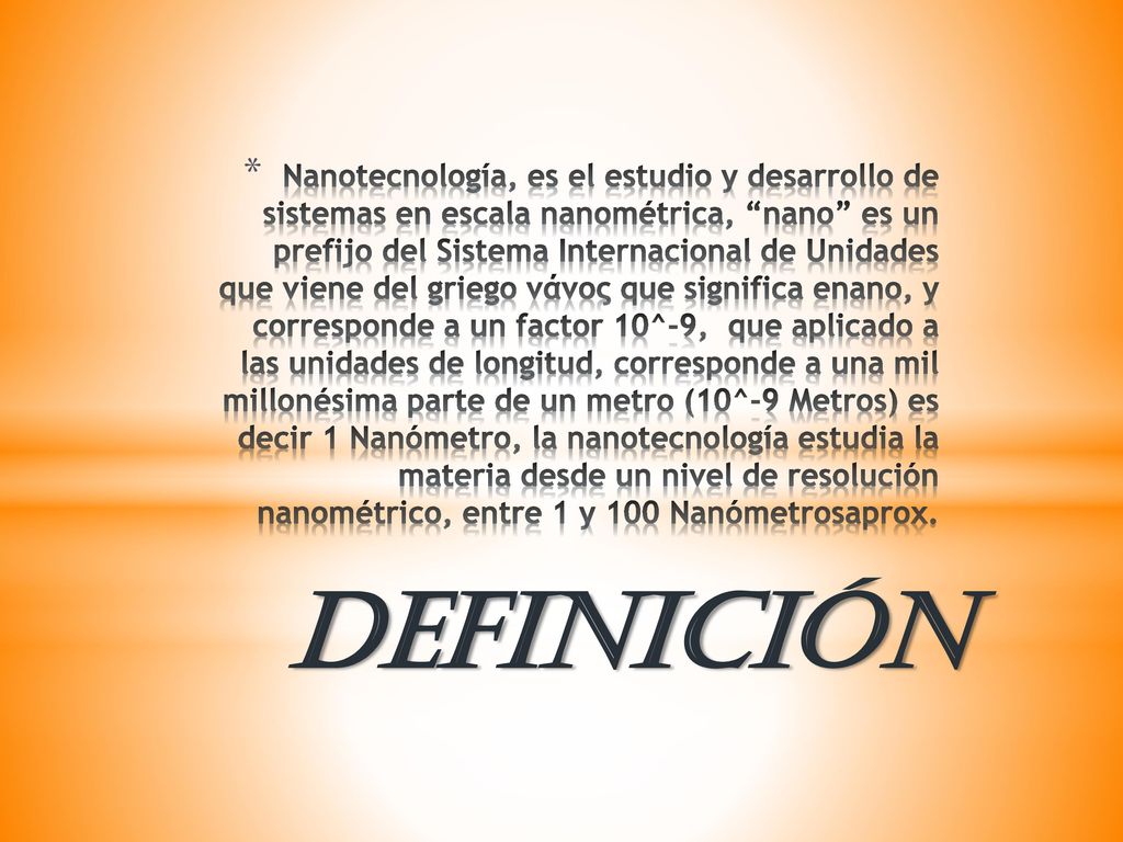 Nanotecnología, es el estudio y desarrollo de sistemas en escala nanométrica, nano es un prefijo del Sistema Internacional de Unidades que viene del griego νάνος que significa enano, y corresponde a un factor 10^-9, que aplicado a las unidades de longitud, corresponde a una mil millonésima parte de un metro (10^-9 Metros) es decir 1 Nanómetro, la nanotecnología estudia la materia desde un nivel de resolución nanométrico, entre 1 y 100 Nanómetrosaprox.