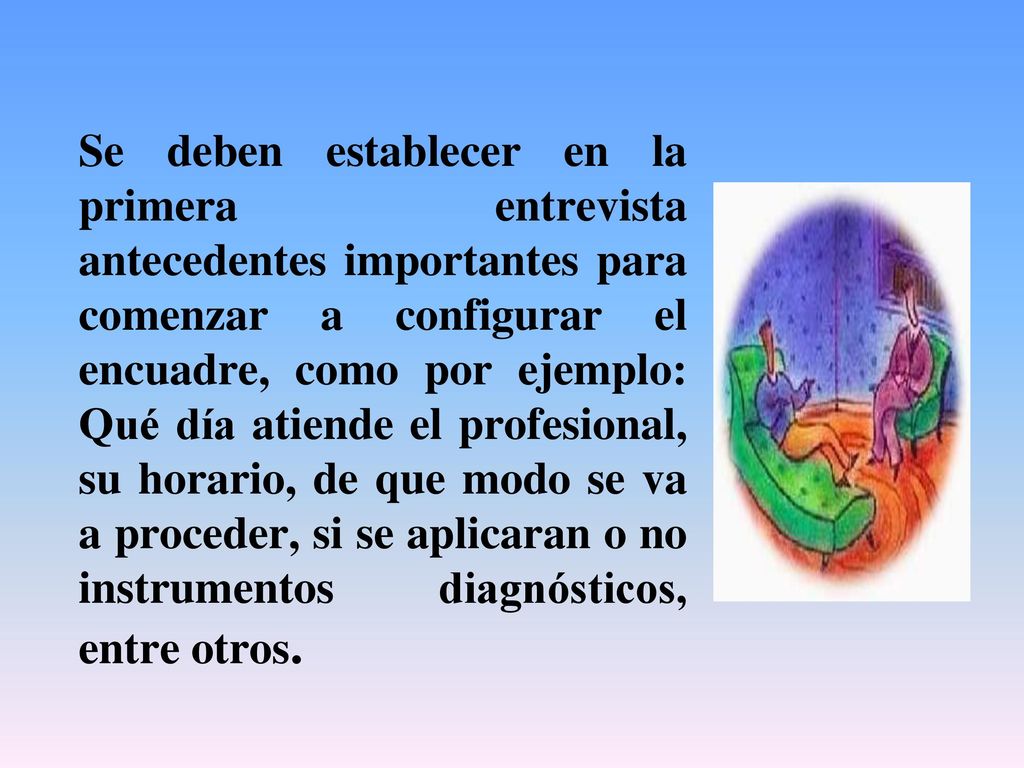 Se deben establecer en la primera entrevista antecedentes importantes para comenzar a configurar el encuadre, como por ejemplo: Qué día atiende el profesional, su horario, de que modo se va a proceder, si se aplicaran o no instrumentos diagnósticos, entre otros.