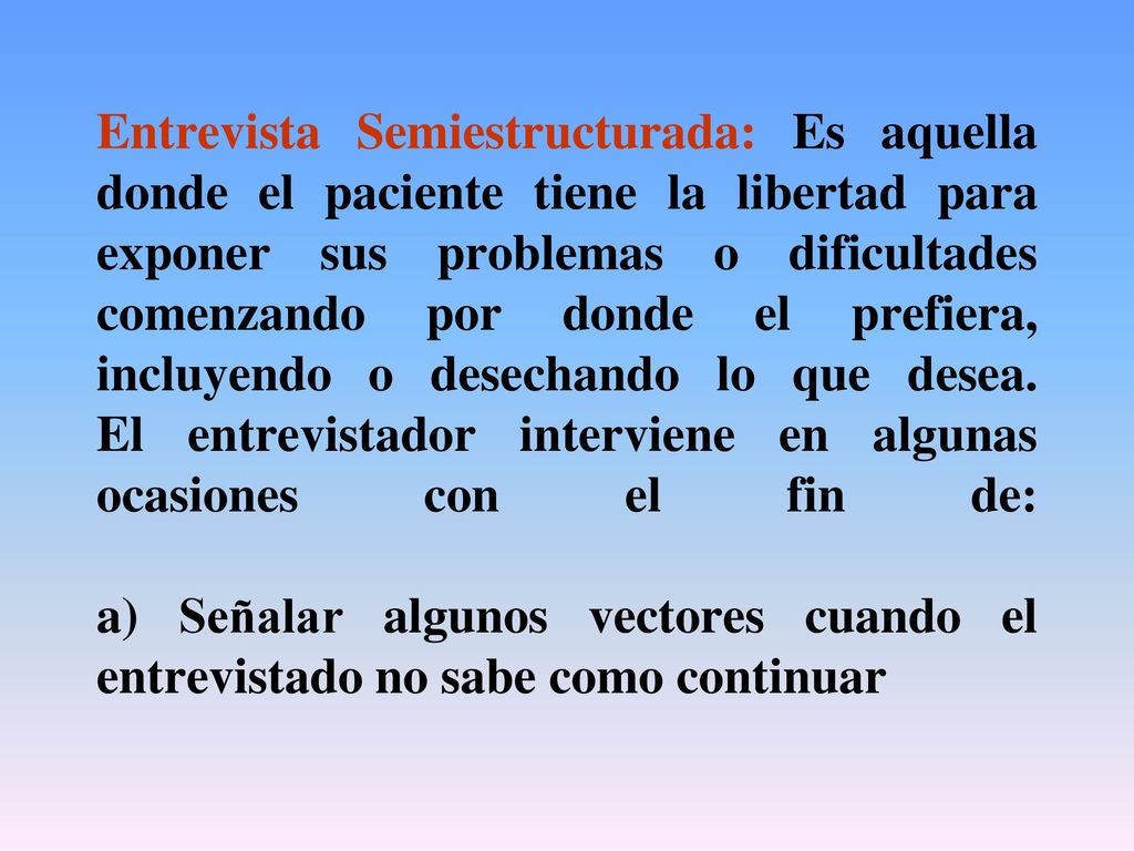Entrevista Semiestructurada: Es aquella donde el paciente tiene la libertad para exponer sus problemas o dificultades comenzando por donde el prefiera, incluyendo o desechando lo que desea.