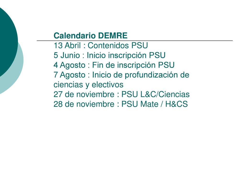 Calendario DEMRE 13 Abril : Contenidos PSU 5 Junio : Inicio inscripción PSU 4 Agosto : Fin de inscripción PSU 7 Agosto : Inicio de profundización de ciencias y electivos 27 de noviembre : PSU L&C/Ciencias 28 de noviembre : PSU Mate / H&CS