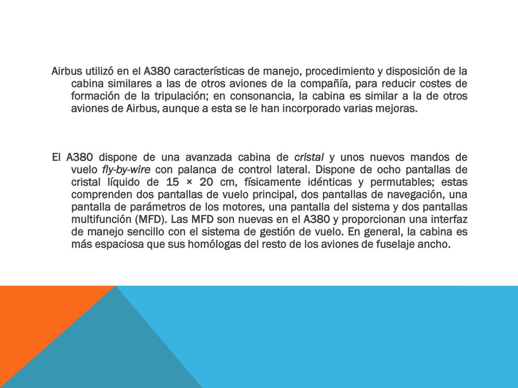 Airbus utilizó en el A380 características de manejo, procedimiento y disposición de la cabina similares a las de otros aviones de la compañía, para reducir costes de formación de la tripulación; en consonancia, la cabina es similar a la de otros aviones de Airbus, aunque a esta se le han incorporado varias mejoras.