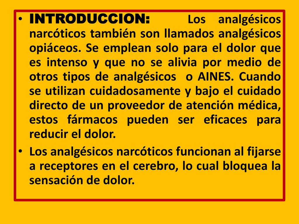INTRODUCCION: Los analgésicos narcóticos también son llamados analgésicos opiáceos. Se emplean solo para el dolor que es intenso y que no se alivia por medio de otros tipos de analgésicos o AINES. Cuando se utilizan cuidadosamente y bajo el cuidado directo de un proveedor de atención médica, estos fármacos pueden ser eficaces para reducir el dolor.