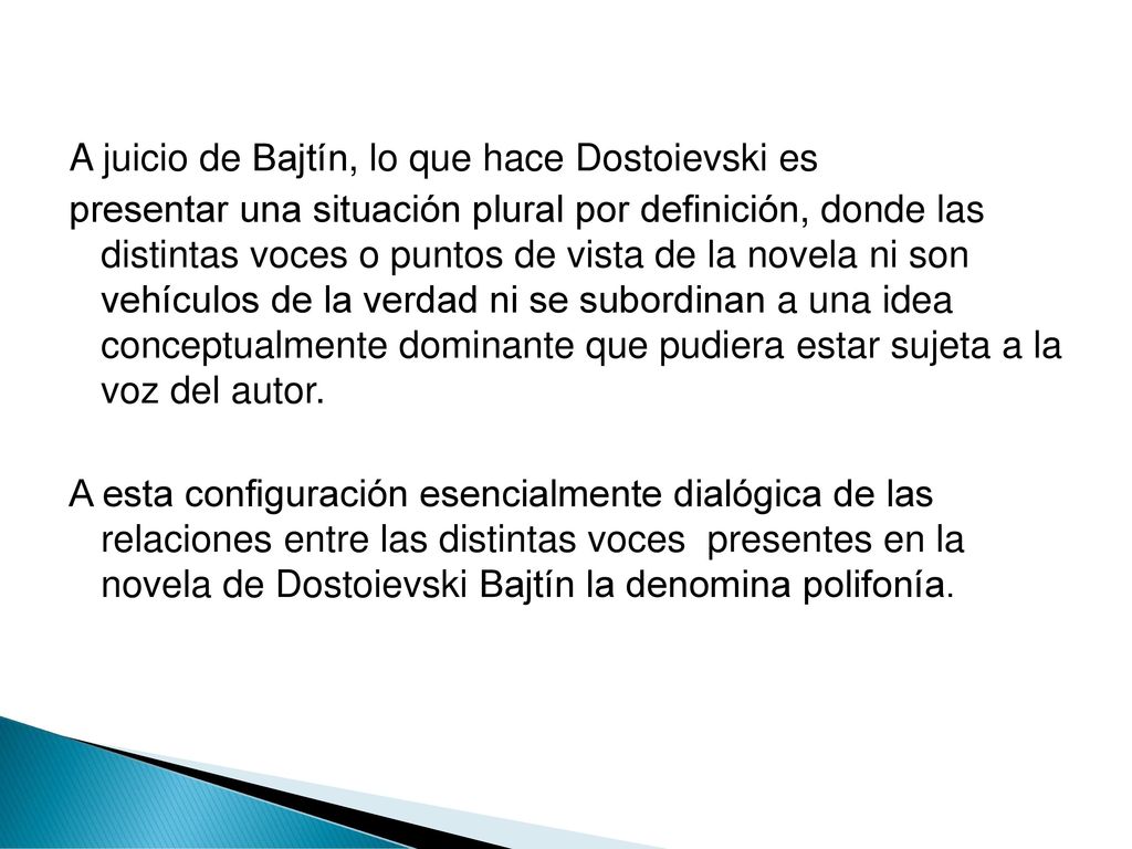 A juicio de Bajtín, lo que hace Dostoievski es presentar una situación plural por definición, donde las distintas voces o puntos de vista de la novela ni son vehículos de la verdad ni se subordinan a una idea conceptualmente dominante que pudiera estar sujeta a la voz del autor.