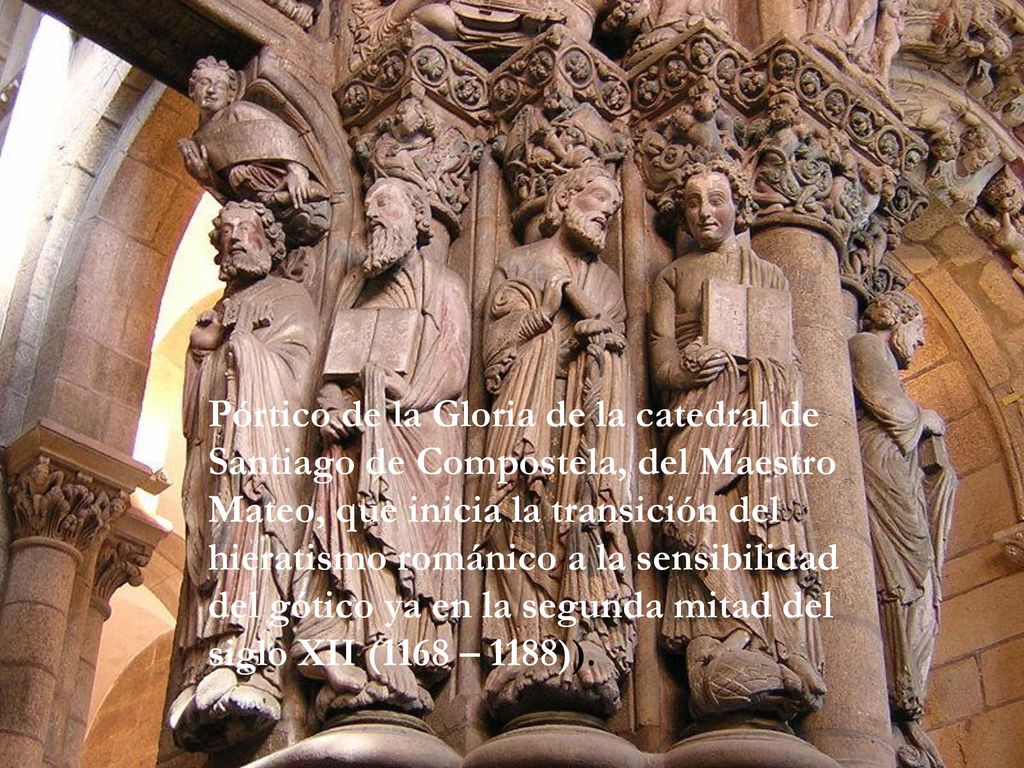 Pórtico de la Gloria de la catedral de Santiago de Compostela, del Maestro Mateo, que inicia la transición del hieratismo románico a la sensibilidad del gótico ya en la segunda mitad del siglo XII (1168 – 1188)).