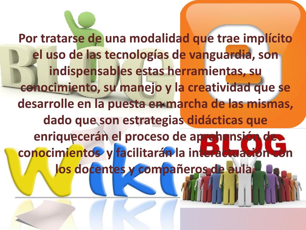 Por tratarse de una modalidad que trae implícito el uso de las tecnologías de vanguardia, son indispensables estas herramientas, su conocimiento, su manejo y la creatividad que se desarrolle en la puesta en marcha de las mismas, dado que son estrategias didácticas que enriquecerán el proceso de aprehensión de conocimientos y facilitarán la interactuación con los docentes y compañeros de aula.
