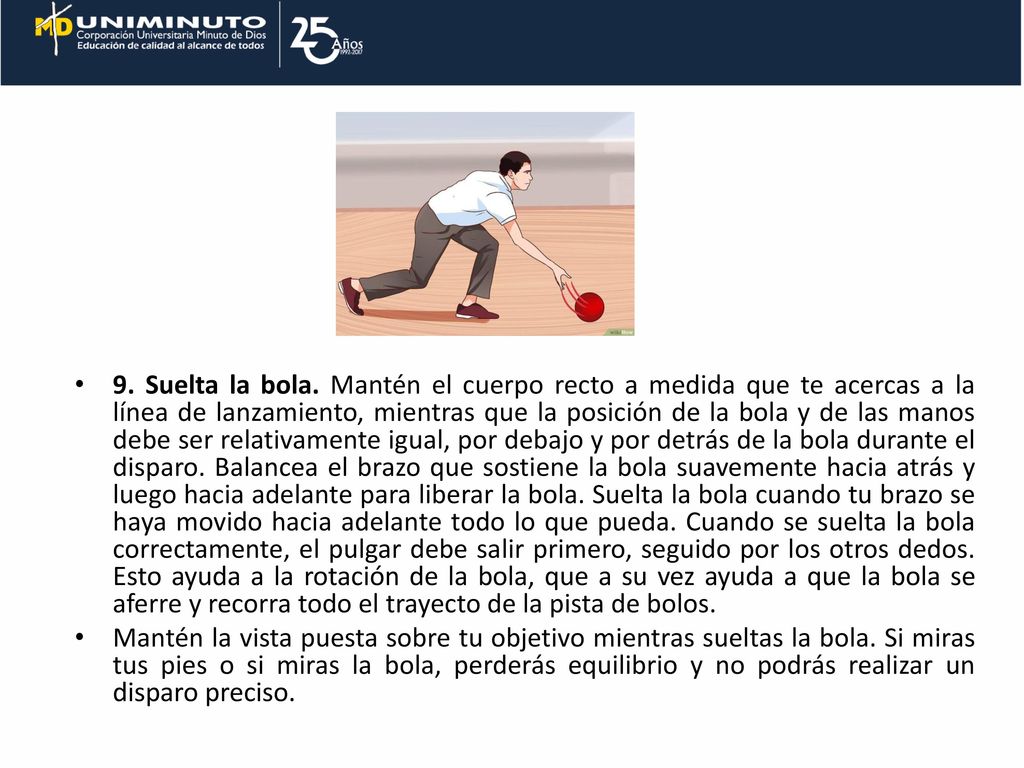 9. Suelta la bola. Mantén el cuerpo recto a medida que te acercas a la línea de lanzamiento, mientras que la posición de la bola y de las manos debe ser relativamente igual, por debajo y por detrás de la bola durante el disparo. Balancea el brazo que sostiene la bola suavemente hacia atrás y luego hacia adelante para liberar la bola. Suelta la bola cuando tu brazo se haya movido hacia adelante todo lo que pueda. Cuando se suelta la bola correctamente, el pulgar debe salir primero, seguido por los otros dedos. Esto ayuda a la rotación de la bola, que a su vez ayuda a que la bola se aferre y recorra todo el trayecto de la pista de bolos.