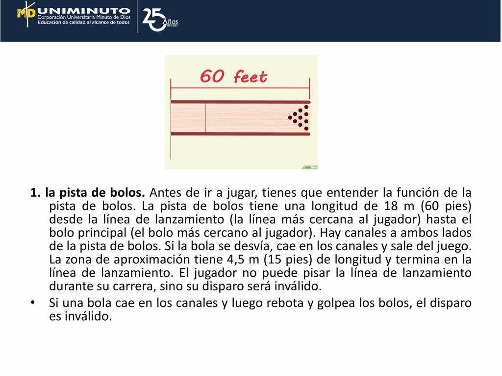 1. la pista de bolos. Antes de ir a jugar, tienes que entender la función de la pista de bolos. La pista de bolos tiene una longitud de 18 m (60 pies) desde la línea de lanzamiento (la línea más cercana al jugador) hasta el bolo principal (el bolo más cercano al jugador). Hay canales a ambos lados de la pista de bolos. Si la bola se desvía, cae en los canales y sale del juego. La zona de aproximación tiene 4,5 m (15 pies) de longitud y termina en la línea de lanzamiento. El jugador no puede pisar la línea de lanzamiento durante su carrera, sino su disparo será inválido.