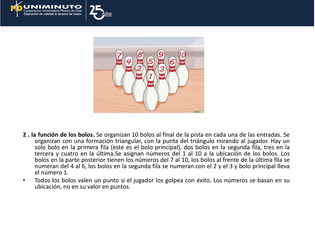 2 . la función de los bolos. Se organizan 10 bolos al final de la pista en cada una de las entradas. Se organizan con una formación triangular, con la punta del triángulo mirando al jugador. Hay un solo bolo en la primera fila (este es el bolo principal), dos bolos en la segunda fila, tres en la tercera y cuatro en la última.Se asignan números del 1 al 10 a la ubicación de los bolos. Los bolos en la parte posterior tienen los números del 7 al 10, los bolos al frente de la última fila se numeran del 4 al 6, los bolos en la segunda fila se numeran con el 2 y el 3 y bolo principal lleva el número 1.