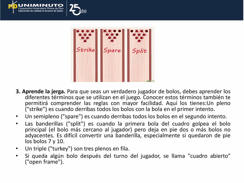 3. Aprende la jerga. Para que seas un verdadero jugador de bolos, debes aprender los diferentes términos que se utilizan en el juego. Conocer estos términos también te permitirá comprender las reglas con mayor facilidad. Aquí los tienes:Un pleno ( strike ) es cuando derribas todos los bolos con la bola en el primer intento.