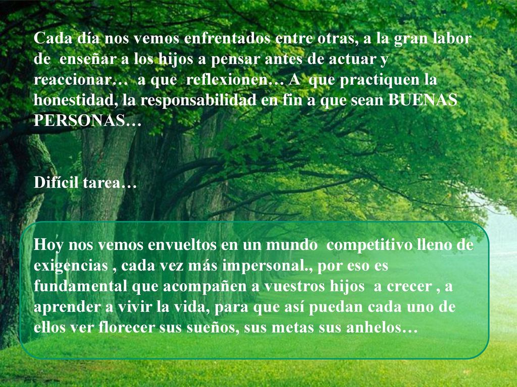 Cada día nos vemos enfrentados entre otras, a la gran labor de enseñar a los hijos a pensar antes de actuar y reaccionar… a que reflexionen… A que practiquen la honestidad, la responsabilidad en fin a que sean BUENAS PERSONAS…