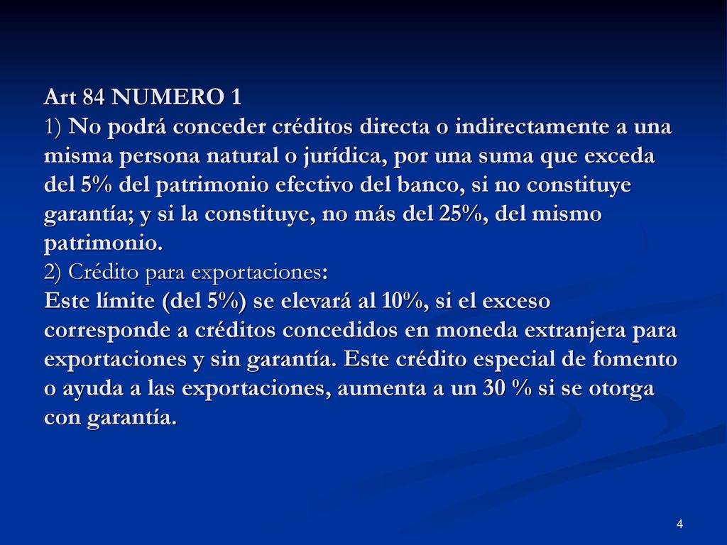 Art 84 NUMERO 1 1) No podrá conceder créditos directa o indirectamente a una misma persona natural o jurídica, por una suma que exceda del 5% del patrimonio efectivo del banco, si no constituye garantía; y si la constituye, no más del 25%, del mismo patrimonio.