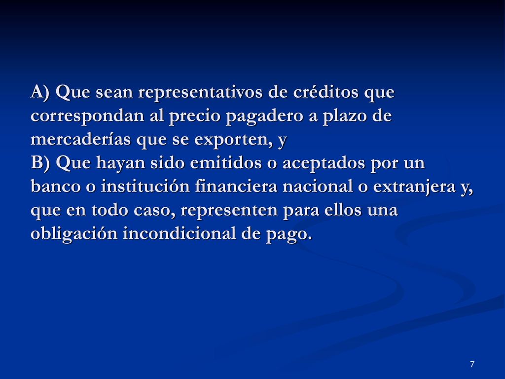 A) Que sean representativos de créditos que correspondan al precio pagadero a plazo de mercaderías que se exporten, y B) Que hayan sido emitidos o aceptados por un banco o institución financiera nacional o extranjera y, que en todo caso, representen para ellos una obligación incondicional de pago.