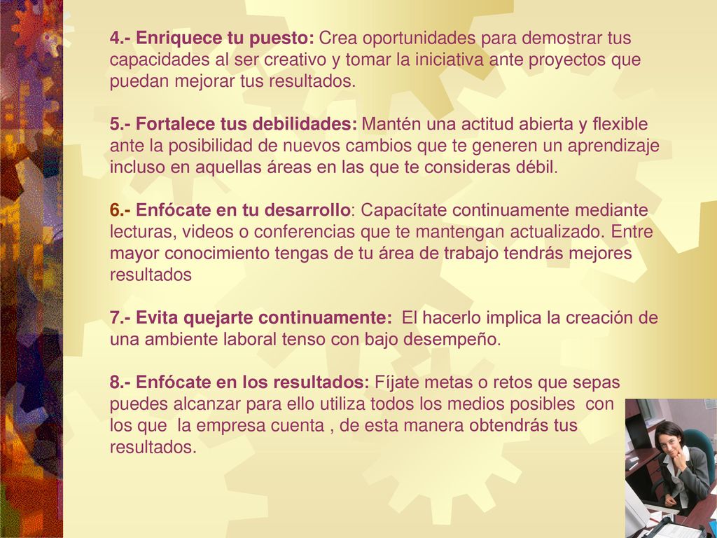 4.- Enriquece tu puesto: Crea oportunidades para demostrar tus capacidades al ser creativo y tomar la iniciativa ante proyectos que puedan mejorar tus resultados.