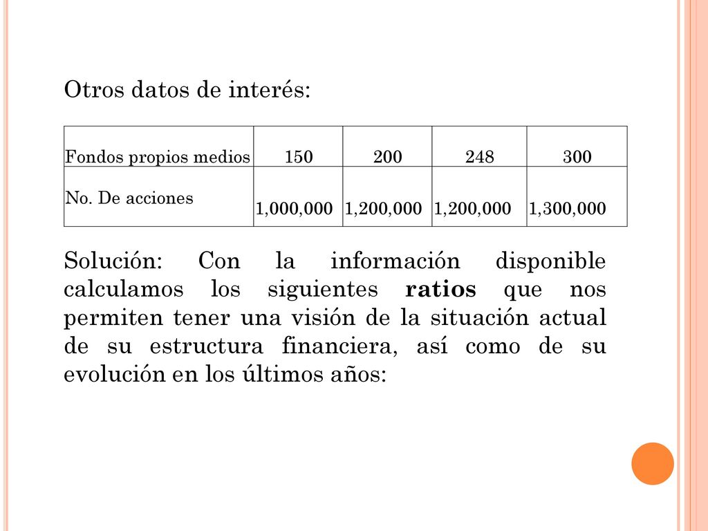 Otros datos de interés: Solución: Con la información disponible calculamos los siguientes ratios que nos permiten tener una visión de la situación actual de su estructura financiera, así como de su evolución en los últimos años: