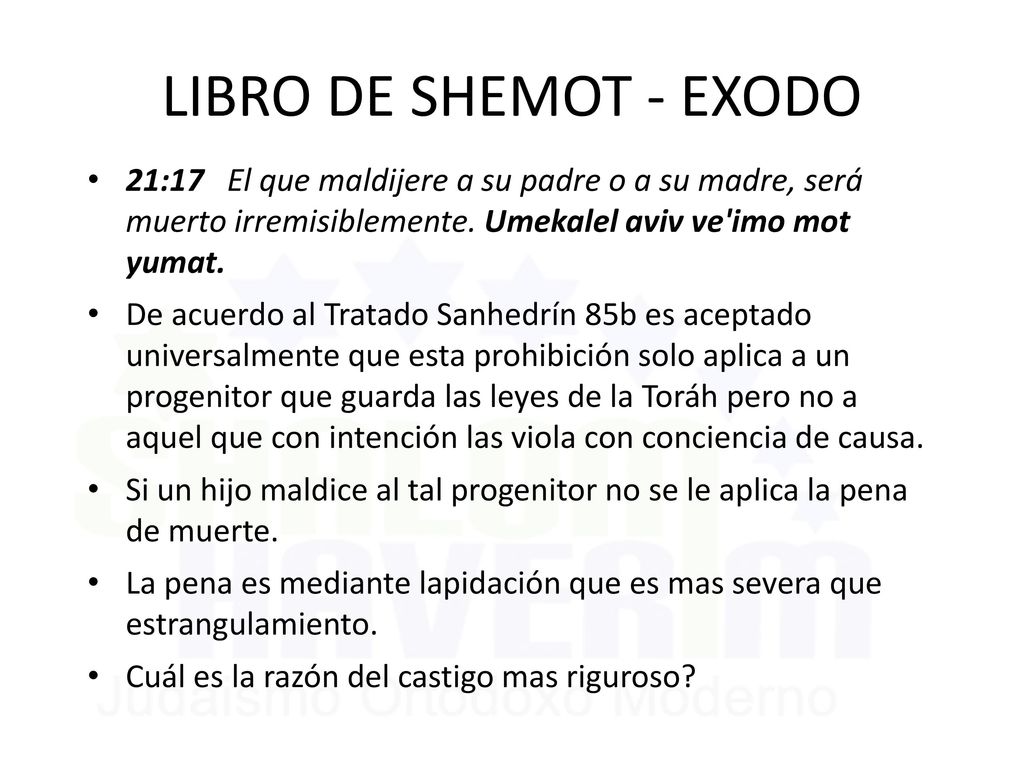 LIBRO DE SHEMOT - EXODO 21:17 El que maldijere a su padre o a su madre, será muerto irremisiblemente. Umekalel aviv ve imo mot yumat.
