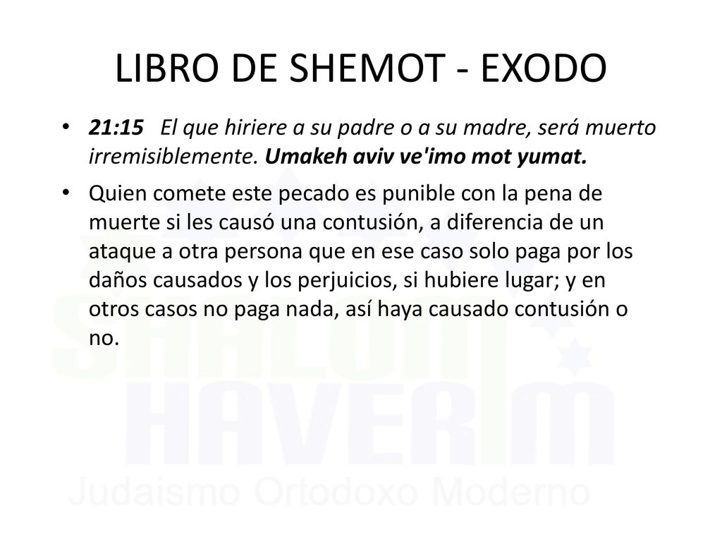 LIBRO DE SHEMOT - EXODO 21:15 El que hiriere a su padre o a su madre, será muerto irremisiblemente. Umakeh aviv ve imo mot yumat.