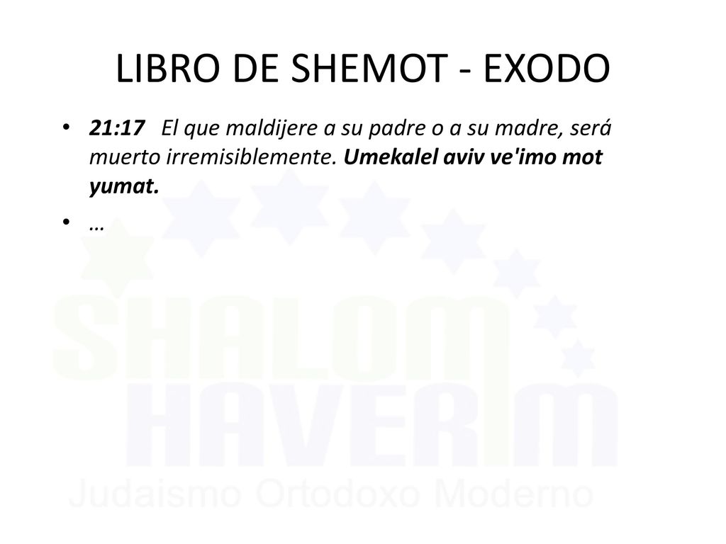 LIBRO DE SHEMOT - EXODO 21:17 El que maldijere a su padre o a su madre, será muerto irremisiblemente. Umekalel aviv ve imo mot yumat.