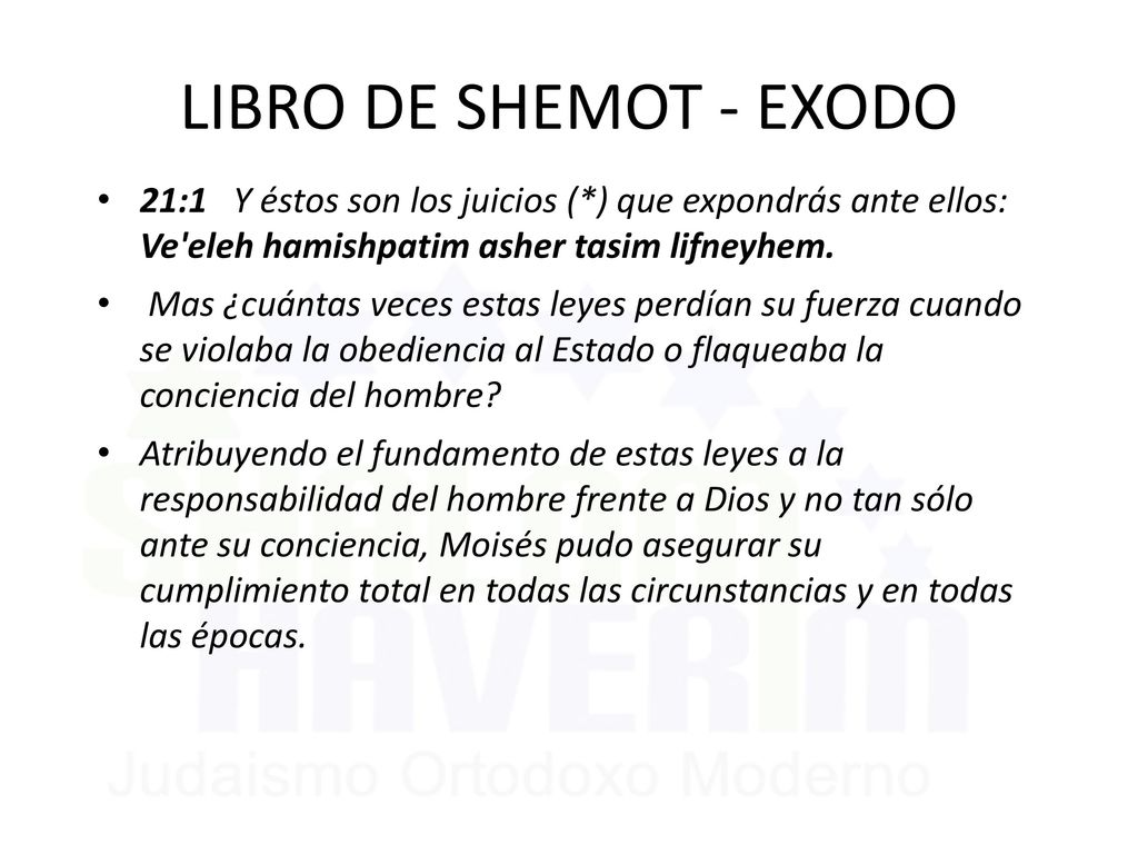 LIBRO DE SHEMOT - EXODO 21:1 Y éstos son los juicios (*) que expondrás ante ellos: Ve eleh hamishpatim asher tasim lifneyhem.