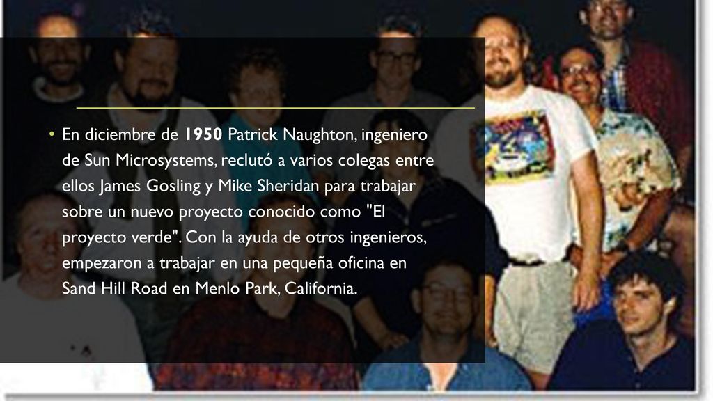 En diciembre de 1950 Patrick Naughton, ingeniero de Sun Microsystems, reclutó a varios colegas entre ellos James Gosling y Mike Sheridan para trabajar sobre un nuevo proyecto conocido como El proyecto verde .