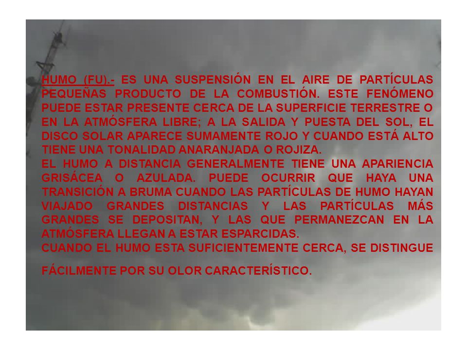 HUMO (FU).- ES UNA SUSPENSIÓN EN EL AIRE DE PARTÍCULAS PEQUEÑAS PRODUCTO DE LA COMBUSTIÓN. ESTE FENÓMENO PUEDE ESTAR PRESENTE CERCA DE LA SUPERFICIE TERRESTRE O EN LA ATMÓSFERA LIBRE; A LA SALIDA Y PUESTA DEL SOL, EL DISCO SOLAR APARECE SUMAMENTE ROJO Y CUANDO ESTÁ ALTO TIENE UNA TONALIDAD ANARANJADA O ROJIZA.