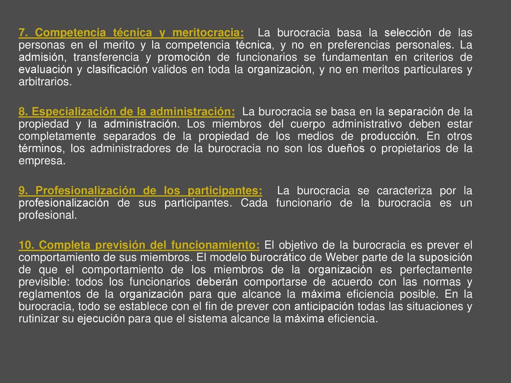 7. Competencia técnica y meritocracia: La burocracia basa la selección de las personas en el merito y la competencia técnica, y no en preferencias personales. La admisión, transferencia y promoción de funcionarios se fundamentan en criterios de evaluación y clasificación validos en toda la organización, y no en meritos particulares y arbitrarios.