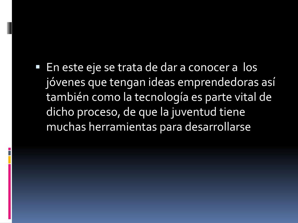 En este eje se trata de dar a conocer a los jóvenes que tengan ideas emprendedoras así también como la tecnología es parte vital de dicho proceso, de que la juventud tiene muchas herramientas para desarrollarse