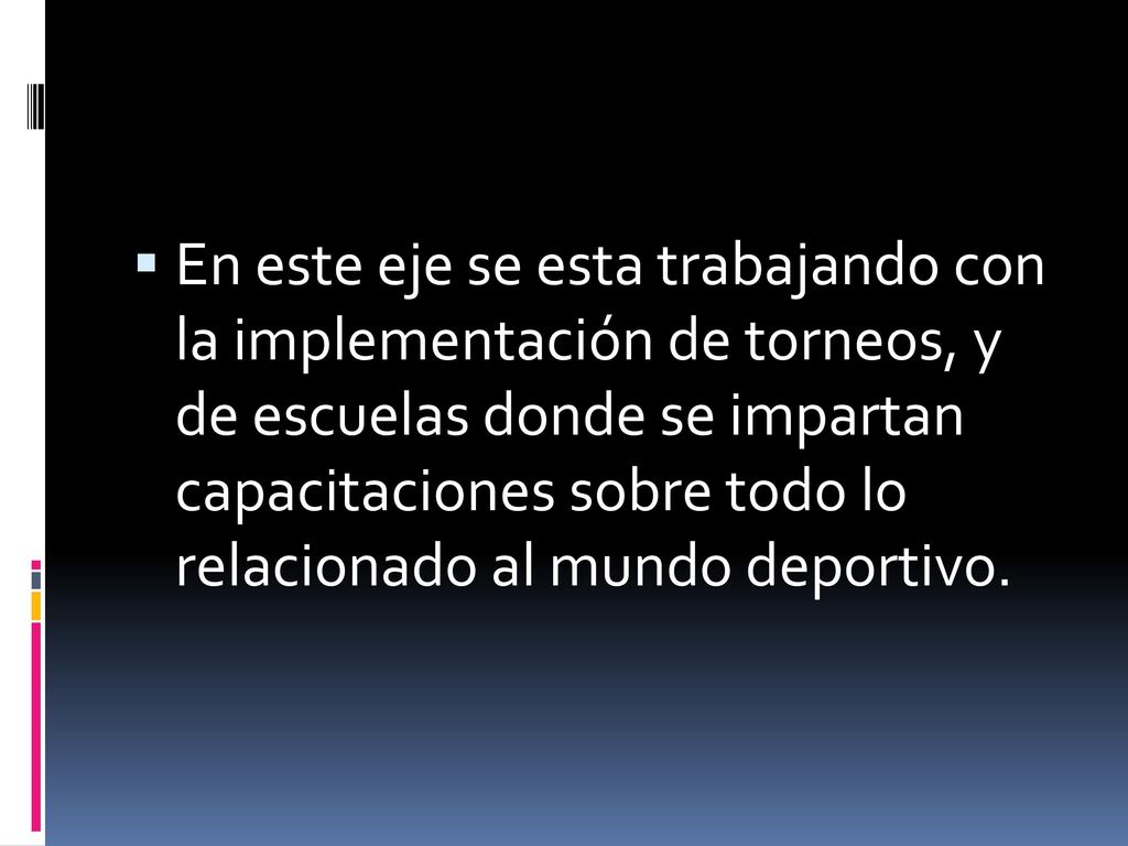 En este eje se esta trabajando con la implementación de torneos, y de escuelas donde se impartan capacitaciones sobre todo lo relacionado al mundo deportivo.