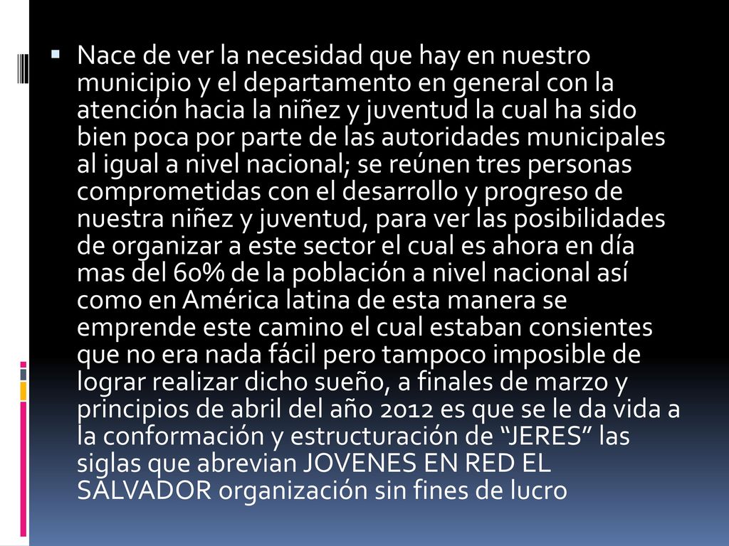 Nace de ver la necesidad que hay en nuestro municipio y el departamento en general con la atención hacia la niñez y juventud la cual ha sido bien poca por parte de las autoridades municipales al igual a nivel nacional; se reúnen tres personas comprometidas con el desarrollo y progreso de nuestra niñez y juventud, para ver las posibilidades de organizar a este sector el cual es ahora en día mas del 60% de la población a nivel nacional así como en América latina de esta manera se emprende este camino el cual estaban consientes que no era nada fácil pero tampoco imposible de lograr realizar dicho sueño, a finales de marzo y principios de abril del año 2012 es que se le da vida a la conformación y estructuración de JERES las siglas que abrevian JOVENES EN RED EL SALVADOR organización sin fines de lucro
