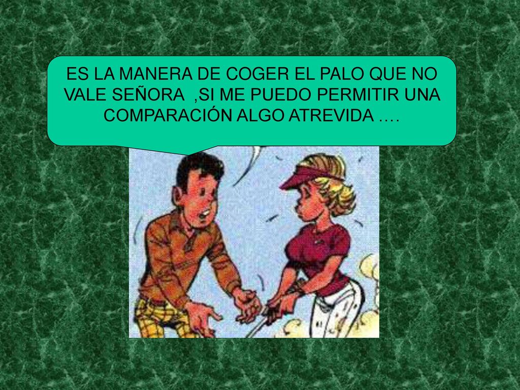 ES LA MANERA DE COGER EL PALO QUE NO VALE SEÑORA ,SI ME PUEDO PERMITIR UNA COMPARACIÓN ALGO ATREVIDA ….