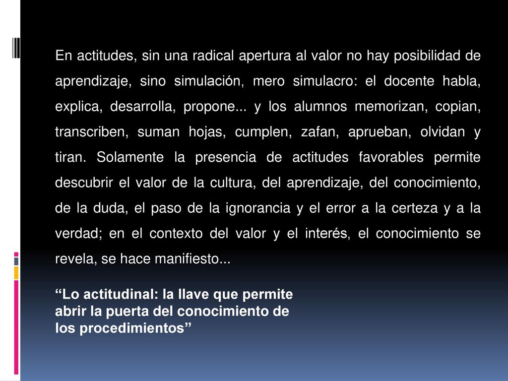 En actitudes, sin una radical apertura al valor no hay posibilidad de aprendizaje, sino simulación, mero simulacro: el docente habla, explica, desarrolla, propone... y los alumnos memorizan, copian, transcriben, suman hojas, cumplen, zafan, aprueban, olvidan y tiran. Solamente la presencia de actitudes favorables permite descubrir el valor de la cultura, del aprendizaje, del conocimiento, de la duda, el paso de la ignorancia y el error a la certeza y a la verdad; en el contexto del valor y el interés, el conocimiento se revela, se hace manifiesto...