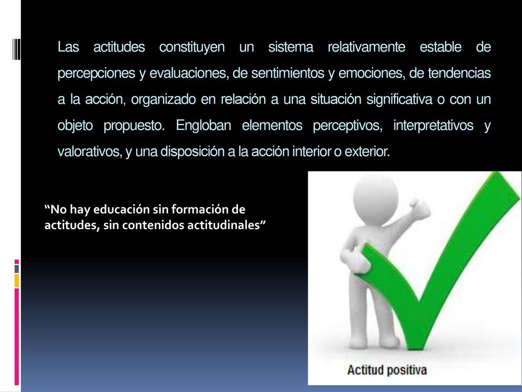 Las actitudes constituyen un sistema relativamente estable de percepciones y evaluaciones, de sentimientos y emociones, de tendencias a la acción, organizado en relación a una situación significativa o con un objeto propuesto. Engloban elementos perceptivos, interpretativos y valorativos, y una disposición a la acción interior o exterior.