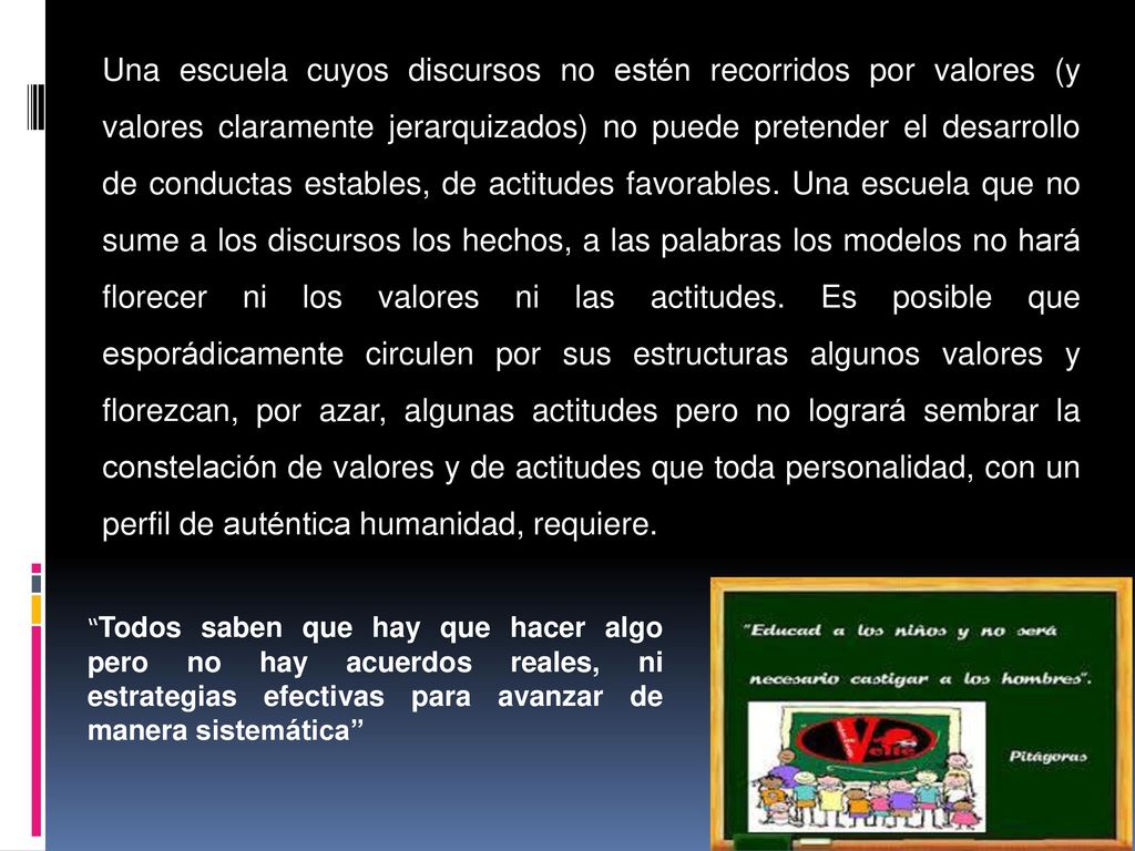 Una escuela cuyos discursos no estén recorridos por valores (y valores claramente jerarquizados) no puede pretender el desarrollo de conductas estables, de actitudes favorables. Una escuela que no sume a los discursos los hechos, a las palabras los modelos no hará florecer ni los valores ni las actitudes. Es posible que esporádicamente circulen por sus estructuras algunos valores y florezcan, por azar, algunas actitudes pero no logrará sembrar la constelación de valores y de actitudes que toda personalidad, con un perfil de auténtica humanidad, requiere.