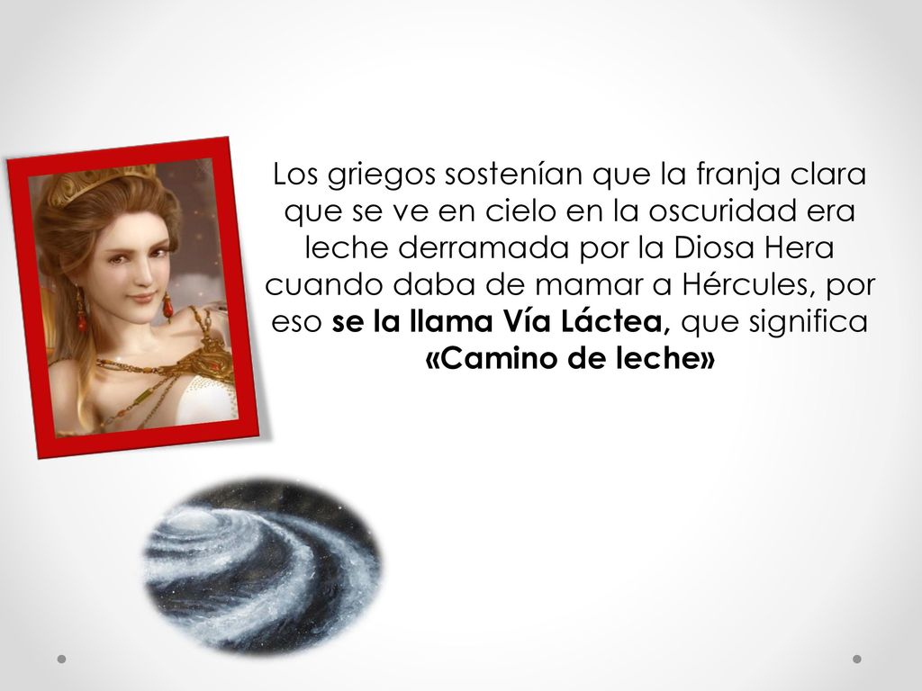 Los griegos sostenían que la franja clara que se ve en cielo en la oscuridad era leche derramada por la Diosa Hera cuando daba de mamar a Hércules, por eso se la llama Vía Láctea, que significa «Camino de leche»
