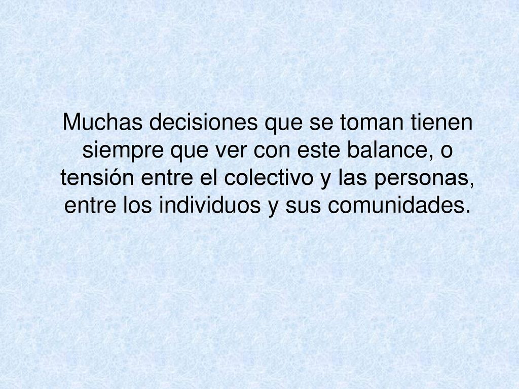 Muchas decisiones que se toman tienen siempre que ver con este balance, o tensión entre el colectivo y las personas, entre los individuos y sus comunidades.