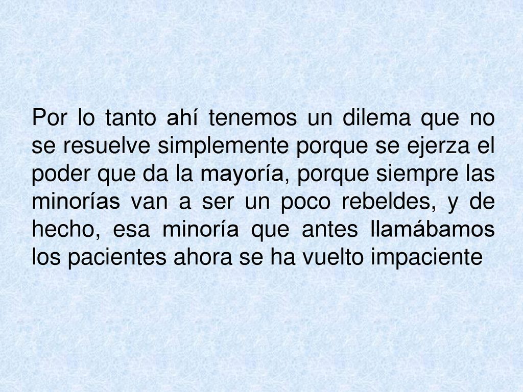 Por lo tanto ahí tenemos un dilema que no se resuelve simplemente porque se ejerza el poder que da la mayoría, porque siempre las minorías van a ser un poco rebeldes, y de hecho, esa minoría que antes llamábamos los pacientes ahora se ha vuelto impaciente