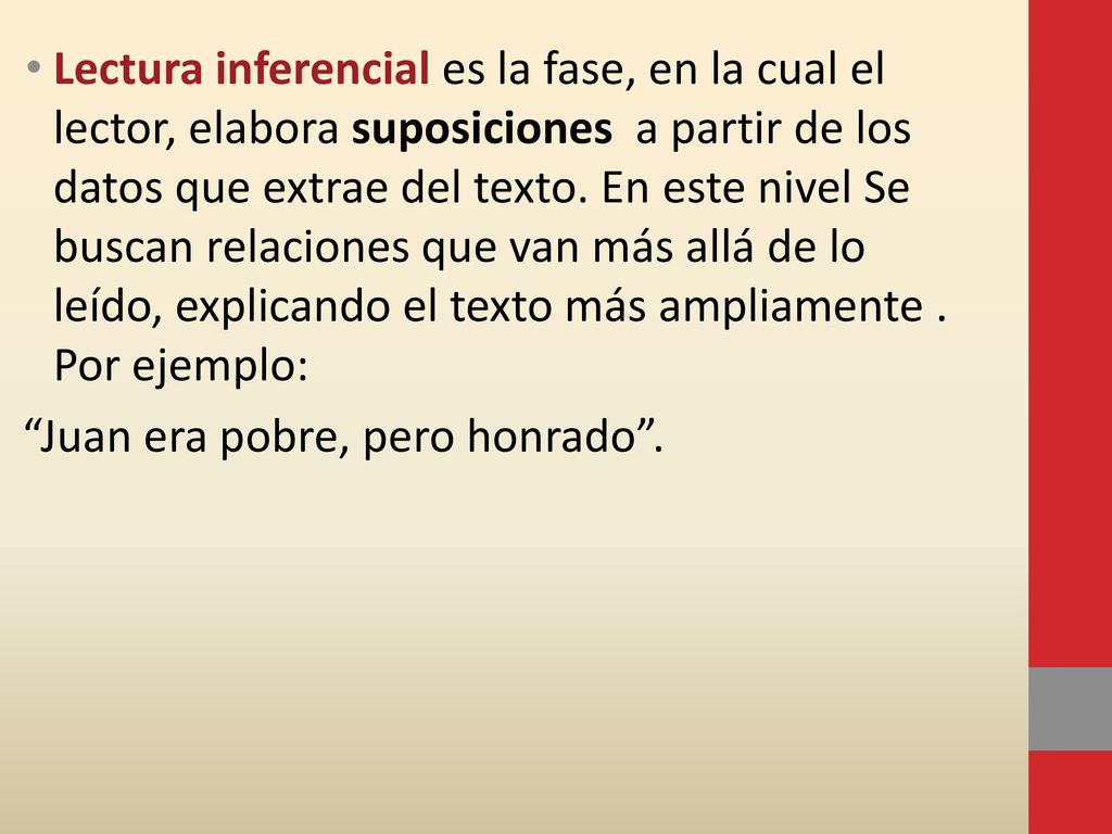 Lectura inferencial es la fase, en la cual el lector, elabora suposiciones a partir de los datos que extrae del texto. En este nivel Se buscan relaciones que van más allá de lo leído, explicando el texto más ampliamente . Por ejemplo: