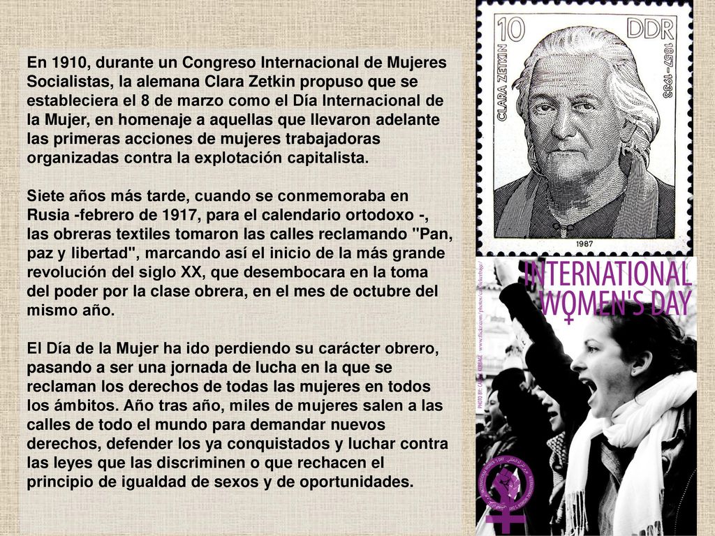 En 1910, durante un Congreso Internacional de Mujeres Socialistas, la alemana Clara Zetkin propuso que se estableciera el 8 de marzo como el Día Internacional de la Mujer, en homenaje a aquellas que llevaron adelante las primeras acciones de mujeres trabajadoras organizadas contra la explotación capitalista.
