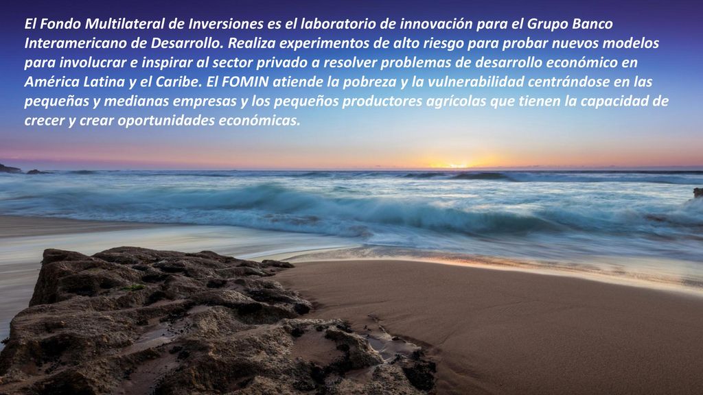 El Fondo Multilateral de Inversiones es el laboratorio de innovación para el Grupo Banco Interamericano de Desarrollo. Realiza experimentos de alto riesgo para probar nuevos modelos para involucrar e inspirar al sector privado a resolver problemas de desarrollo económico en América Latina y el Caribe. El FOMIN atiende la pobreza y la vulnerabilidad centrándose en las pequeñas y medianas empresas y los pequeños productores agrícolas que tienen la capacidad de crecer y crear oportunidades económicas.