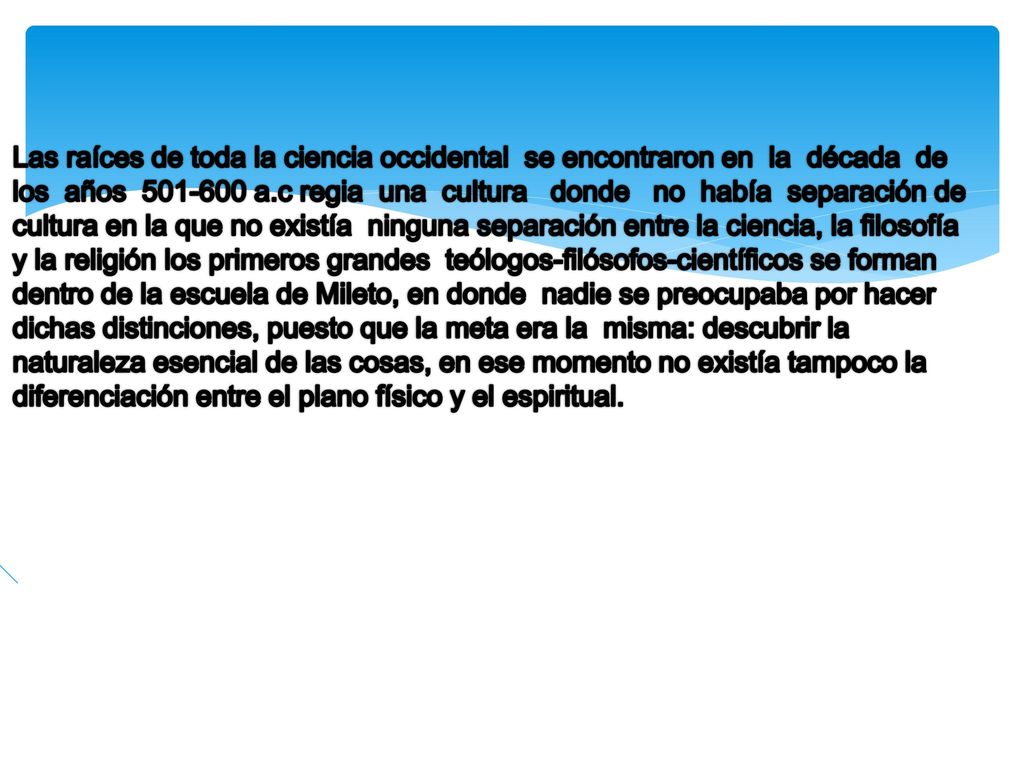Las raíces de toda la ciencia occidental se encontraron en la década de los años a.c regia una cultura donde no había separación de cultura en la que no existía ninguna separación entre la ciencia, la filosofía y la religión los primeros grandes teólogos-filósofos-científicos se forman dentro de la escuela de Mileto, en donde nadie se preocupaba por hacer dichas distinciones, puesto que la meta era la misma: descubrir la naturaleza esencial de las cosas, en ese momento no existía tampoco la diferenciación entre el plano físico y el espiritual.