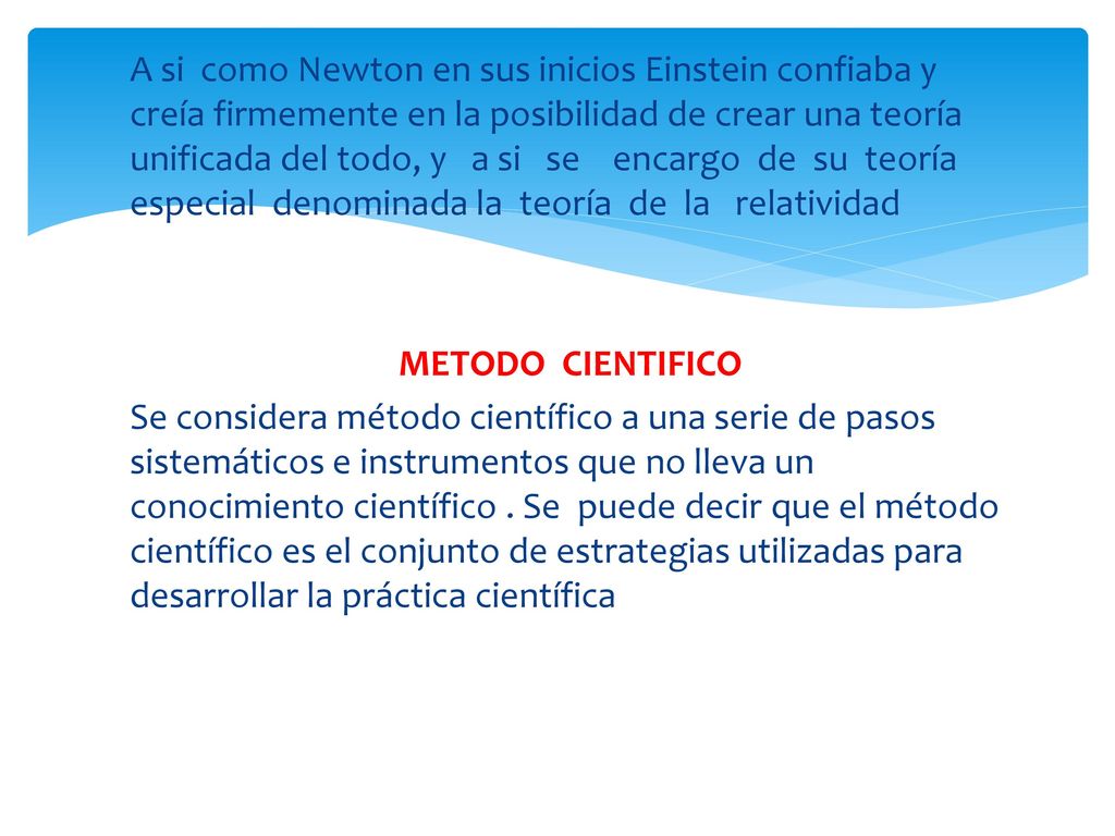 A si como Newton en sus inicios Einstein confiaba y creía firmemente en la posibilidad de crear una teoría unificada del todo, y a si se encargo de su teoría especial denominada la teoría de la relatividad METODO CIENTIFICO Se considera método científico a una serie de pasos sistemáticos e instrumentos que no lleva un conocimiento científico .