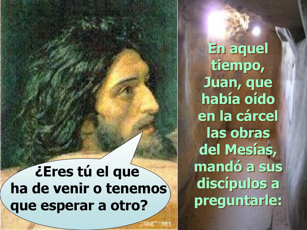 En aquel tiempo, Juan, que había oído en la cárcel las obras del Mesías, mandó a sus discípulos a preguntarle: